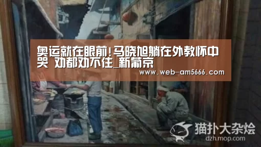 奥运就在眼前!马晓旭躺在外教怀中哭 劝都劝不住_新葡京(图2) 新葡京