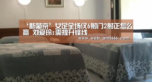 ‘新葡京’女足全场仅6射门2射正怎么赢 刘爱玲:需提升锋线(图2) 新葡京