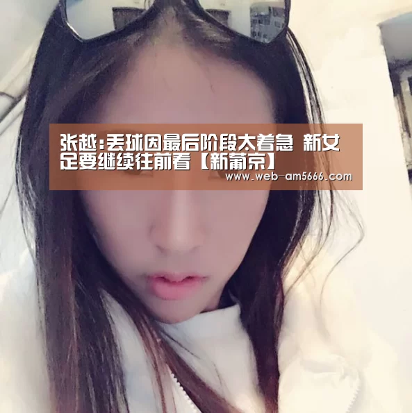 张越:丢球因最后阶段太着急 新女足要继续往前看【新葡京】(图1) 新葡京
