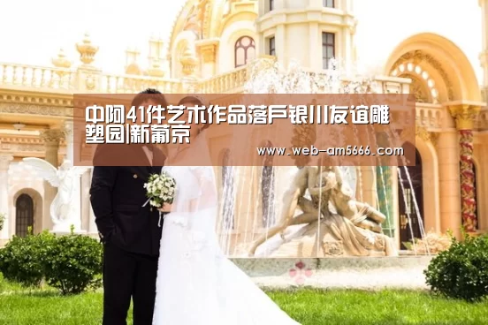 中阿41件艺术作品落户银川友谊雕塑园|新葡京(图2) 新葡京